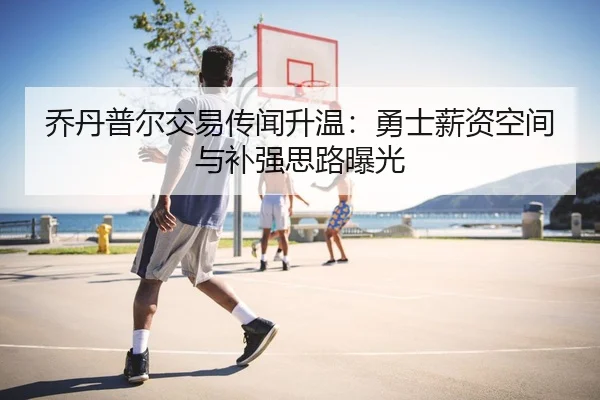 乔丹普尔交易传闻升温：勇士薪资空间与补强思路曝光