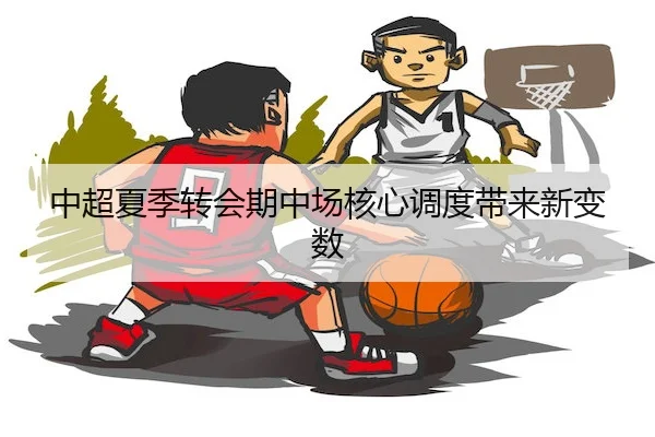 中超夏季转会期中场核心调度带来新变数